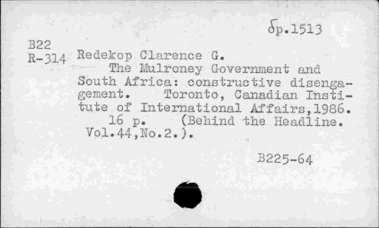 ﻿(Tp.1513
B22
R-314 Redekop Clarence G.
The Mulroney Government and South Africa: constructive disengagement. Toronto, Canadian Institute of International Affairs,1986.
16 p. (Behind the Headline.
Vol.44,No.2.).
B225-64